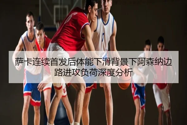 萨卡连续首发后体能下滑背景下阿森纳边路进攻负荷深度分析