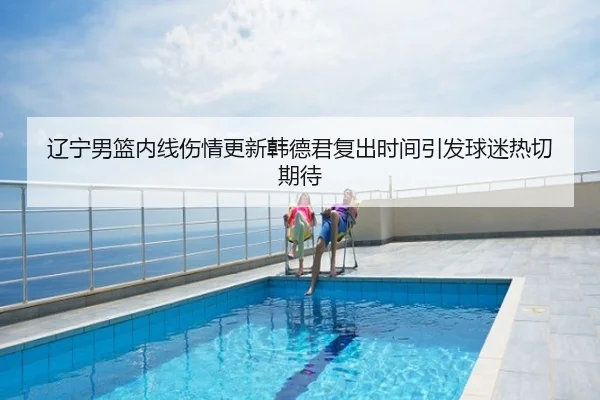 辽宁男篮内线伤情更新韩德君复出时间引发球迷热切期待