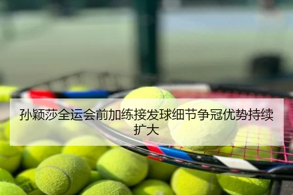孙颖莎全运会前加练接发球细节争冠优势持续扩大